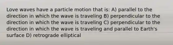 Love waves have a particle motion that is: A) parallel to the direction in which the wave is traveling B) perpendicular to the direction in which the wave is traveling C) perpendicular to the direction in which the wave is traveling and parallel to Earth's surface D) retrograde elliptical