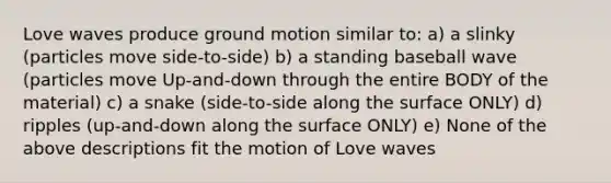 Love waves produce ground motion similar to: a) a slinky (particles move side-to-side) b) a standing baseball wave (particles move Up-and-down through the entire BODY of the material) c) a snake (side-to-side along the surface ONLY) d) ripples (up-and-down along the surface ONLY) e) None of the above descriptions fit the motion of Love waves