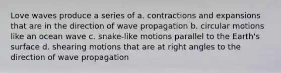 Love waves produce a series of a. contractions and expansions that are in the direction of wave propagation b. circular motions like an ocean wave c. snake-like motions parallel to the Earth's surface d. shearing motions that are at <a href='https://www.questionai.com/knowledge/kIh722csLJ-right-angle' class='anchor-knowledge'>right angle</a>s to the direction of wave propagation