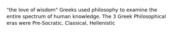 "the love of wisdom" Greeks used philosophy to examine the entire spectrum of human knowledge. The 3 Greek Philosophical eras were Pre-Socratic, Classical, Hellenistic