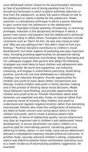 Love withdrawal comes closest to the psychoanalytic emphasis on fear of punishment and of losing parental love. It is a disciplinary technique in which a parent withholds attention or love from the adolescent, as when the parent refuses to talk to the adolescent or states a dislike for the adolescent. Power assertion is a disciplinary technique in which a parent attempts to gain control over the adolescent or the adolescent's resources. Examples include spanking, threatening, or removing privileges. Induction is the disciplinary technique in which a parent uses reason and explains how the adolescent's antisocial actions are likely to affect others. Examples of induction include comments such as "Don't hit him. He was only trying to help" and "Why are you yelling at her? She didn't mean to hurt your feelings." Parental discipline contributes to children's moral development, but other aspects of parenting also play important roles, including providing opportunities for perspective taking and modeling moral behavior and thinking. Nancy Eisenberg and her colleagues suggest that parents who adopt the following strategies are more likely to have children and adolescents who behave morally: Be warm and supportive, use inductive reasoning, and engage in authoritative parenting. Avoid being punitive, and do not use love withdrawal as a disciplinary strategy. Use inductive discipline. Provide opportunities for children and youth to learn about others' perspectives and feelings. Involve children and youth in family decision making and in the process of thinking about moral decisions. Model moral behaviors and thinking, and provide opportunities for children and youth to do so. Provide information about what behaviors are expected and why. Foster an internal rather than an external sense of morality. Help children and youth to understand and regulate negative emotion rather than becoming overaroused. Parents who show this configuration of behaviors are likely to foster concern and caring about others in their children and youth, and to create a positive parent-child relationship. In terms of relationship quality, secure attachment may play an important role in children's and adolescents' moral development. A secure attachment can place children on a positive path for internalizing parents' socializing goals and adhering to family values. In one study, early secure attachment defused a maladaptive trajectory toward antisocial outcomes. In another study, securely attached children's willing, cooperative stance was linked to positive future socialization outcomes such as a lower incidence of externalizing problems (aggression, for example)