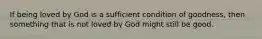 If being loved by God is a sufficient condition of goodness, then something that is not loved by God might still be good.