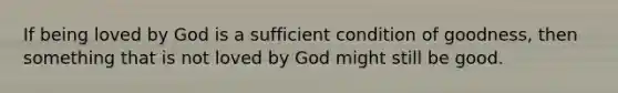 If being loved by God is a sufficient condition of goodness, then something that is not loved by God might still be good.