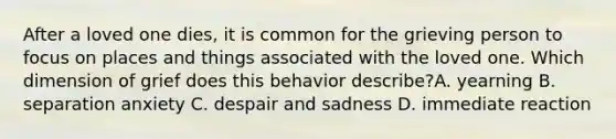 After a loved one dies, it is common for the grieving person to focus on places and things associated with the loved one. Which dimension of grief does this behavior describe?A. yearning B. separation anxiety C. despair and sadness D. immediate reaction