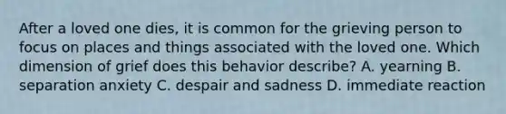 After a loved one dies, it is common for the grieving person to focus on places and things associated with the loved one. Which dimension of grief does this behavior describe? A. yearning B. separation anxiety C. despair and sadness D. immediate reaction