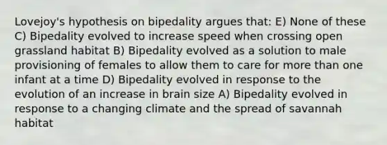 Lovejoy's hypothesis on bipedality argues that: E) None of these C) Bipedality evolved to increase speed when crossing open grassland habitat B) Bipedality evolved as a solution to male provisioning of females to allow them to care for more than one infant at a time D) Bipedality evolved in response to the evolution of an increase in brain size A) Bipedality evolved in response to a changing climate and the spread of savannah habitat