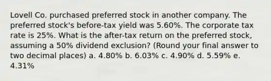 Lovell Co. purchased preferred stock in another company. The preferred stock's before-tax yield was 5.60%. The corporate tax rate is 25%. What is the after-tax return on the preferred stock, assuming a 50% dividend exclusion? (Round your final answer to two decimal places) a. 4.80% b. 6.03% c. 4.90% d. 5.59% e. 4.31%