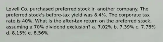 Lovell Co. purchased preferred stock in another company. The preferred stock's before-tax yield was 8.4%. The corporate tax rate is 40%. What is the after-tax return on the preferred stock, assuming a 70% dividend exclusion? a. 7.02% b. 7.39% c. 7.76% d. 8.15% e. 8.56%