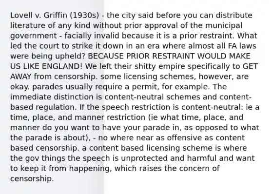 Lovell v. Griffin (1930s) - the city said before you can distribute literature of any kind without prior approval of the municipal government - facially invalid because it is a prior restraint. What led the court to strike it down in an era where almost all FA laws were being upheld? BECAUSE PRIOR RESTRAINT WOULD MAKE US LIKE ENGLAND! We left their shitty empire specifically to GET AWAY from censorship. some licensing schemes, however, are okay. parades usually require a permit, for example. The immediate distinction is content-neutral schemes and content-based regulation. If the speech restriction is content-neutral: ie a time, place, and manner restriction (ie what time, place, and manner do you want to have your parade in, as opposed to what the parade is about), - no where near as offensive as content based censorship. a content based licensing scheme is where the gov things the speech is unprotected and harmful and want to keep it from happening, which raises the concern of censorship.