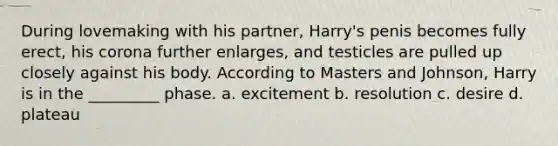 During lovemaking with his partner, Harry's penis becomes fully erect, his corona further enlarges, and testicles are pulled up closely against his body. According to Masters and Johnson, Harry is in the _________ phase. a. excitement b. resolution c. desire d. plateau