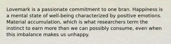 Lovemark is a passionate commitment to one bran. Happiness is a mental state of well-being characterized by positive emotions. Material accumulation, which is what researchers term the instinct to earn more than we can possibly consume, even when this imbalance makes us unhappy.