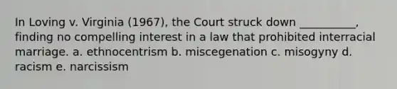 In Loving v. Virginia (1967), the Court struck down __________, finding no compelling interest in a law that prohibited interracial marriage. a. ethnocentrism b. miscegenation c. misogyny d. racism e. narcissism