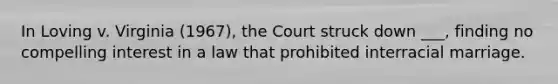 In Loving v. Virginia (1967), the Court struck down ___, finding no compelling interest in a law that prohibited interracial marriage.