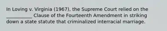 In Loving v. Virginia (1967), the Supreme Court relied on the ___________ Clause of the Fourteenth Amendment in striking down a state statute that criminalized interracial marriage.