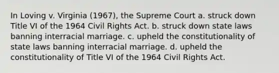 In Loving v. Virginia (1967), the Supreme Court a. struck down Title VI of the 1964 Civil Rights Act. b. struck down state laws banning interracial marriage. c. upheld the constitutionality of state laws banning interracial marriage. d. upheld the constitutionality of Title VI of the 1964 Civil Rights Act.