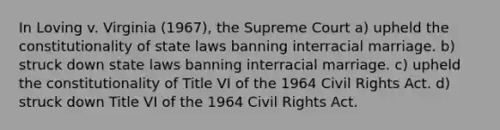 In Loving v. Virginia (1967), the Supreme Court a) upheld the constitutionality of state laws banning interracial marriage. b) struck down state laws banning interracial marriage. c) upheld the constitutionality of Title VI of the 1964 Civil Rights Act. d) struck down Title VI of the 1964 Civil Rights Act.