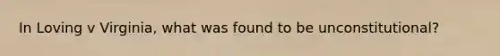 In Loving v Virginia, what was found to be unconstitutional?