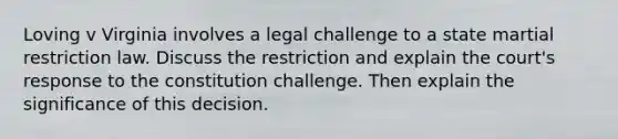 Loving v Virginia involves a legal challenge to a state martial restriction law. Discuss the restriction and explain the court's response to the constitution challenge. Then explain the significance of this decision.