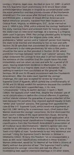 Loving v. Virginia, legal case, decided on June 12, 1967, in which the U.S. Supreme Court unanimously (9-0) struck down state antimiscegenation statutes in Virginia as unconstitutional under the equal protection and due process clauses of the Fourteenth Amendment.The case arose after Richard Loving, a white man, and Mildred Jeter, a woman of mixed African American and Native American ancestry, traveled from their residences in Central Point, Virginia, to Washington, D.C., to be married on June 2, 1958.In July 1958, police entered the Lovings' bedroom in the early morning hours and arrested them for having violated the state's ban on interracial marriage. At a hearing in a Virginia state court in January 1959, the Lovings pleaded guilty to having violated Section 20-58 of the Virginia state code, which prohibited a "white" person and a "colored" person from leaving the state to be married and returning to live as man and wife. Section 20-58 specified that punishment for violation of the law—confinement in the state penitentiary for one to five years—should be the same as that provided in Section 20-59, which prohibited marriage between "white" and "colored" persons. The judge sentenced the Lovings to one year in jail but suspended the sentence on the condition that the couple leave the state immediately and not return as man and wife for a period of 25 years. Having established residence in Washington, D.C., the Lovings filed suit in a Virginia state court in November 1963, seeking to overturn their convictions on the grounds that Sections 20-58 and 20-59 were inconsistent with the Fourteenth Amendment. After the state court rejected the Lovings' challenge, the case was accepted for review by Virginia's Supreme Court of Appeals, which upheld the constitutionality of 20-58 and 20-59 but voided the sentences because the condition under which they were suspended was, in its view, "unreasonable." Citing its earlier decision in Naim v. Naim (1965), the appeals court ruled that, despite the statutes' use of racial classifications to define the criminal offenses in question, neither statute violated the guarantee of equal protection of the laws because the penalties they imposed applied equally to both "white" and "colored" persons. The Lovings then appealed the case to the U.S. Supreme Court, which heard oral arguments on April 10, 1967.Writing for a unanimous court, Chief Justice Earl Warren reversed the Lovings' convictions. He first dismissed the Naim court's reading of the equal protection clause, declaring that "we reject the notion that the mere 'equal application' of a statute containing racial classifications is enough to remove the classifications from the Fourteenth Amendment's proscription of all invidious racial discriminations." Warren's opinion was also notable for its affirmation of the freedom to marry as "'one of the 'basic civil rights of man,' fundamental to our very existence and survival," citing the Supreme Court's decision in Skinner v. Oklahoma (1942). To deny this freedom "on so unsupportable a basis as the racial classifications embodied in these statutes," Warren contended, would be "to deprive all the State's citizens of liberty without due process of law." The Supreme Court's ruling overturned the Lovings' conviction and had the effect of invalidating laws against interracial marriage in 15 other states.