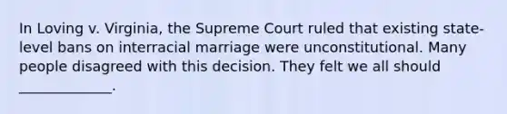 In Loving v. Virginia, the Supreme Court ruled that existing state-level bans on interracial marriage were unconstitutional. Many people disagreed with this decision. They felt we all should _____________.