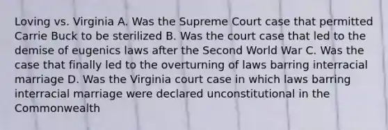 Loving vs. Virginia A. Was the Supreme Court case that permitted Carrie Buck to be sterilized B. Was the court case that led to the demise of eugenics laws after the Second World War C. Was the case that finally led to the overturning of laws barring interracial marriage D. Was the Virginia court case in which laws barring interracial marriage were declared unconstitutional in the Commonwealth