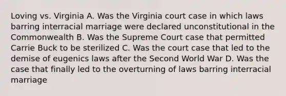 Loving vs. Virginia A. Was the Virginia court case in which laws barring interracial marriage were declared unconstitutional in the Commonwealth B. Was the Supreme Court case that permitted Carrie Buck to be sterilized C. Was the court case that led to the demise of eugenics laws after the Second World War D. Was the case that finally led to the overturning of laws barring interracial marriage