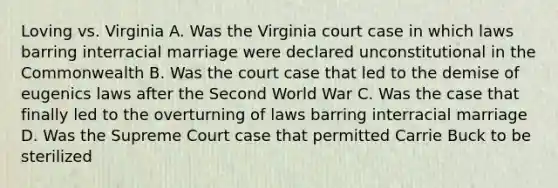 Loving vs. Virginia A. Was the Virginia court case in which laws barring interracial marriage were declared unconstitutional in the Commonwealth B. Was the court case that led to the demise of eugenics laws after the Second World War C. Was the case that finally led to the overturning of laws barring interracial marriage D. Was the Supreme Court case that permitted Carrie Buck to be sterilized