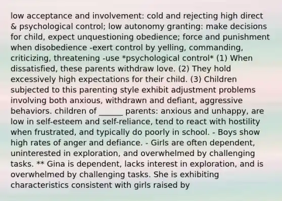 low acceptance and involvement: cold and rejecting high direct & psychological control; low autonomy granting: make decisions for child, expect unquestioning obedience; force and punishment when disobedience -exert control by yelling, commanding, criticizing, threatening -use *psychological control* (1) When dissatisfied, these parents withdraw love. (2) They hold excessively high expectations for their child. (3) Children subjected to this parenting style exhibit adjustment problems involving both anxious, withdrawn and defiant, aggressive behaviors. children of ______ parents: anxious and unhappy, are low in self-esteem and self-reliance, tend to react with hostility when frustrated, and typically do poorly in school. - Boys show high rates of anger and defiance. - Girls are often dependent, uninterested in exploration, and overwhelmed by challenging tasks. ** Gina is dependent, lacks interest in exploration, and is overwhelmed by challenging tasks. She is exhibiting characteristics consistent with girls raised by