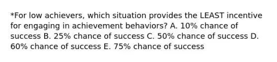 *For low achievers, which situation provides the LEAST incentive for engaging in achievement behaviors? A. 10% chance of success B. 25% chance of success C. 50% chance of success D. 60% chance of success E. 75% chance of success