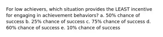 For low achievers, which situation provides the LEAST incentive for engaging in achievement behaviors? a. 50% chance of success b. 25% chance of success c. 75% chance of success d. 60% chance of success e. 10% chance of success