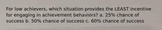 For low achievers, which situation provides the LEAST incentive for engaging in achievement behaviors? a. 25% chance of success b. 50% chance of success c. 60% chance of success