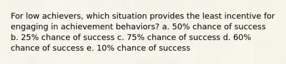 For low achievers, which situation provides the least incentive for engaging in achievement behaviors? a. 50% chance of success b. 25% chance of success c. 75% chance of success d. 60% chance of success e. 10% chance of success