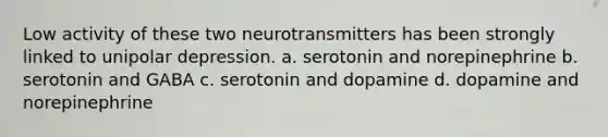 Low activity of these two neurotransmitters has been strongly linked to unipolar depression. a. serotonin and norepinephrine b. serotonin and GABA c. serotonin and dopamine d. dopamine and norepinephrine