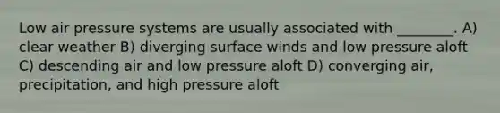 Low air pressure systems are usually associated with ________. A) clear weather B) diverging surface winds and low pressure aloft C) descending air and low pressure aloft D) converging air, precipitation, and high pressure aloft