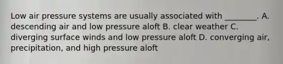 Low air pressure systems are usually associated with ________. A. descending air and low pressure aloft B. clear weather C. diverging surface winds and low pressure aloft D. converging air, precipitation, and high pressure aloft