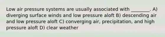 Low air pressure systems are usually associated with ________. A) diverging surface winds and low pressure aloft B) descending air and low pressure aloft C) converging air, precipitation, and high pressure aloft D) clear weather