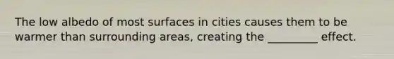 The low albedo of most surfaces in cities causes them to be warmer than surrounding areas, creating the _________ effect.