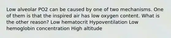 Low alveolar PO2 can be caused by one of two mechanisms. One of them is that the inspired air has low oxygen content. What is the other reason? Low hematocrit Hypoventilation Low hemoglobin concentration High altitude