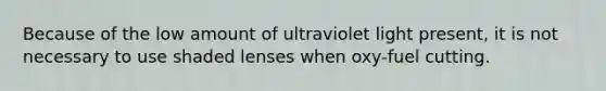 Because of the low amount of ultraviolet light present, it is not necessary to use shaded lenses when oxy-fuel cutting.