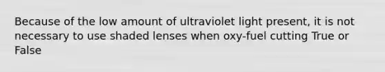 Because of the low amount of ultraviolet light present, it is not necessary to use shaded lenses when oxy-fuel cutting True or False