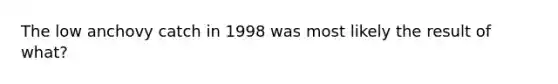 The low anchovy catch in 1998 was most likely the result of what?