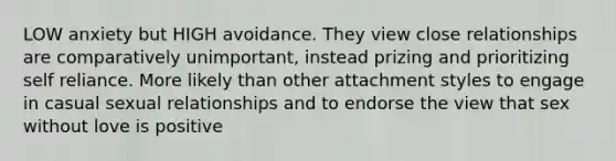 LOW anxiety but HIGH avoidance. They view close relationships are comparatively unimportant, instead prizing and prioritizing self reliance. More likely than other attachment styles to engage in casual sexual relationships and to endorse the view that sex without love is positive