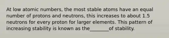 At low atomic numbers, the most stable atoms have an equal number of protons and neutrons, this increases to about 1.5 neutrons for every proton for larger elements. This pattern of increasing stability is known as the________of stability.