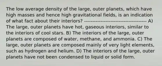 The low average density of the large, outer planets, which have high masses and hence high gravitational fields, is an indication of what fact about their interiors? -------------------------------------- A) The large, outer planets have hot, gaseous interiors, similar to the interiors of cool stars. B) The interiors of the large, outer planets are composed of water, methane, and ammonia. C) The large, outer planets are composed mainly of very light elements, such as hydrogen and helium. D) The interiors of the large, outer planets have not been condensed to liquid or solid form.