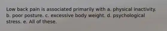 Low back pain is associated primarily with a. physical inactivity. b. poor posture. c. excessive body weight. d. psychological stress. e. All of these.