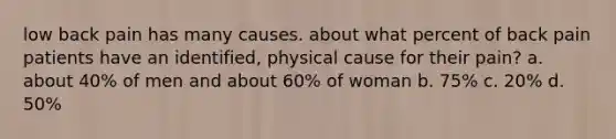 low back pain has many causes. about what percent of back pain patients have an identified, physical cause for their pain? a. about 40% of men and about 60% of woman b. 75% c. 20% d. 50%