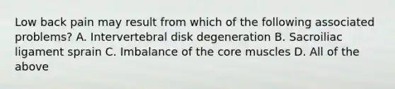 Low back pain may result from which of the following associated problems? A. Intervertebral disk degeneration B. Sacroiliac ligament sprain C. Imbalance of the core muscles D. All of the above