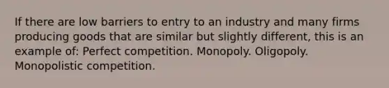 If there are low barriers to entry to an industry and many firms producing goods that are similar but slightly different, this is an example of: Perfect competition. Monopoly. Oligopoly. Monopolistic competition.