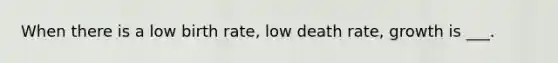 When there is a low birth rate, low death rate, growth is ___.