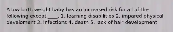 A low birth weight baby has an increased risk for all of the following except ____. 1. learning disabilities 2. impared physical develoment 3. infections 4. death 5. lack of hair development